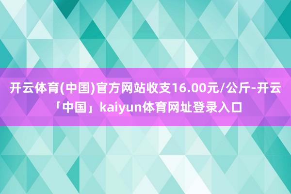 开云体育(中国)官方网站收支16.00元/公斤-开云「中国」kaiyun体育网址登录入口