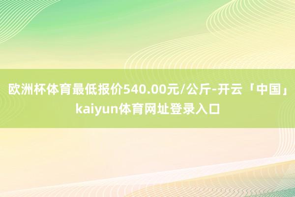 欧洲杯体育最低报价540.00元/公斤-开云「中国」kaiyun体育网址登录入口