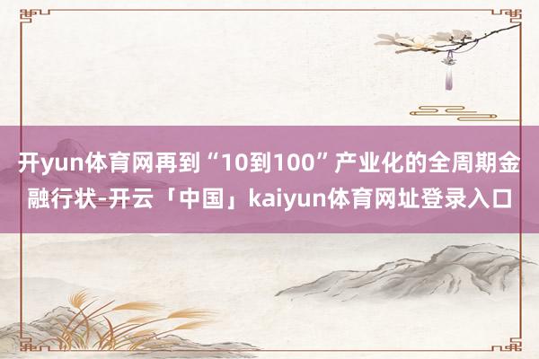 开yun体育网再到“10到100”产业化的全周期金融行状-开云「中国」kaiyun体育网址登录入口