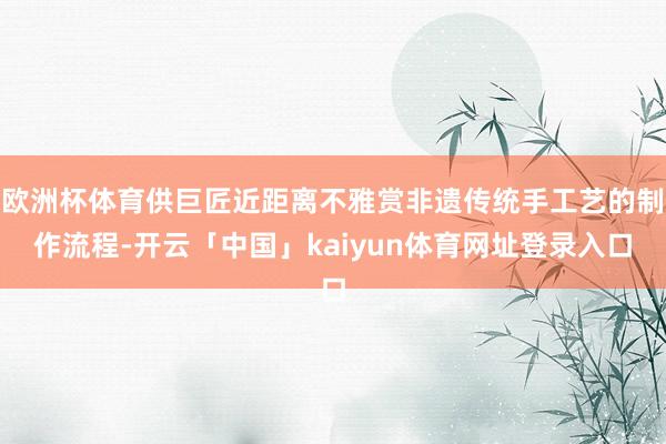 欧洲杯体育供巨匠近距离不雅赏非遗传统手工艺的制作流程-开云「中国」kaiyun体育网址登录入口