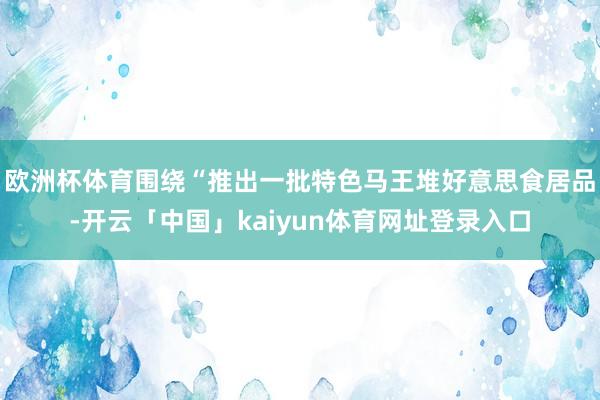 欧洲杯体育围绕“推出一批特色马王堆好意思食居品-开云「中国」kaiyun体育网址登录入口
