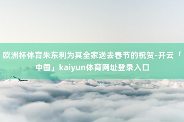 欧洲杯体育朱东利为其全家送去春节的祝贺-开云「中国」kaiyun体育网址登录入口
