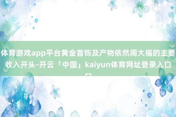 体育游戏app平台黄金首饰及产物依然周大福的主要收入开头-开云「中国」kaiyun体育网址登录入口