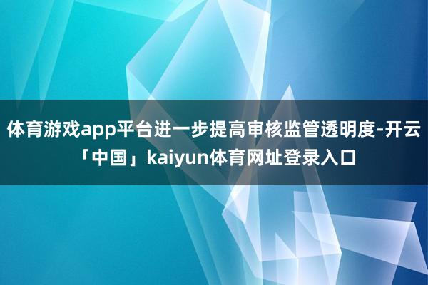 体育游戏app平台进一步提高审核监管透明度-开云「中国」kaiyun体育网址登录入口