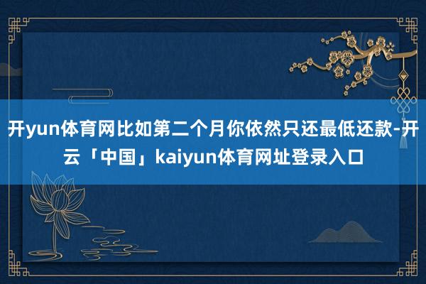 开yun体育网比如第二个月你依然只还最低还款-开云「中国」kaiyun体育网址登录入口