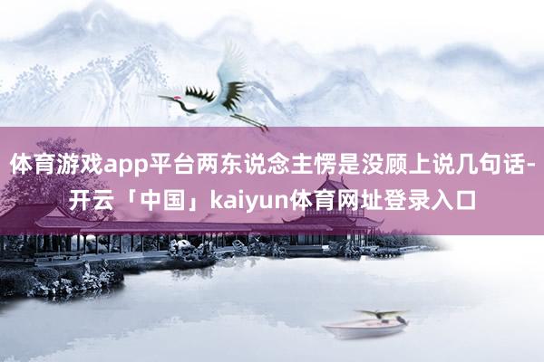 体育游戏app平台两东说念主愣是没顾上说几句话-开云「中国」kaiyun体育网址登录入口