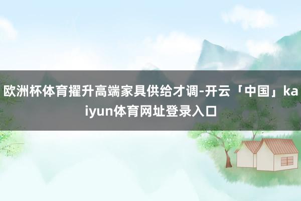欧洲杯体育擢升高端家具供给才调-开云「中国」kaiyun体育网址登录入口