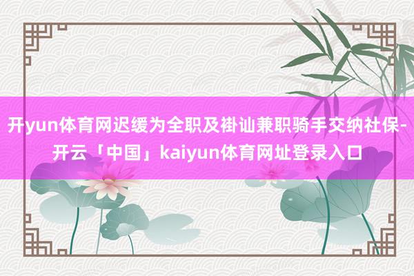 开yun体育网迟缓为全职及褂讪兼职骑手交纳社保-开云「中国」kaiyun体育网址登录入口