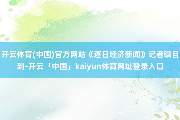 开云体育(中国)官方网站《逐日经济新闻》记者瞩目到-开云「中国」kaiyun体育网址登录入口