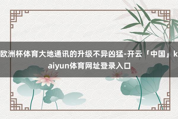 欧洲杯体育大地通讯的升级不异凶猛-开云「中国」kaiyun体育网址登录入口