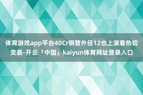 体育游戏app平台40Cr钢管外径12也上演着热切变装-开云「中国」kaiyun体育网址登录入口