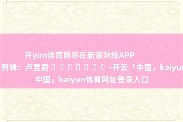 开yun体育网尽在新浪财经APP            						牵累剪辑：卢昱君 							-开云「中国」kaiyun体育网址登录入口