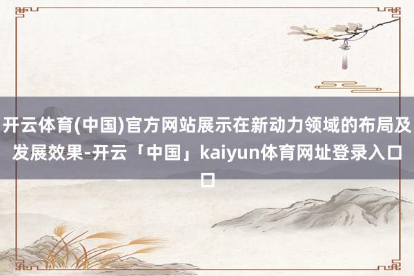 开云体育(中国)官方网站展示在新动力领域的布局及发展效果-开云「中国」kaiyun体育网址登录入口