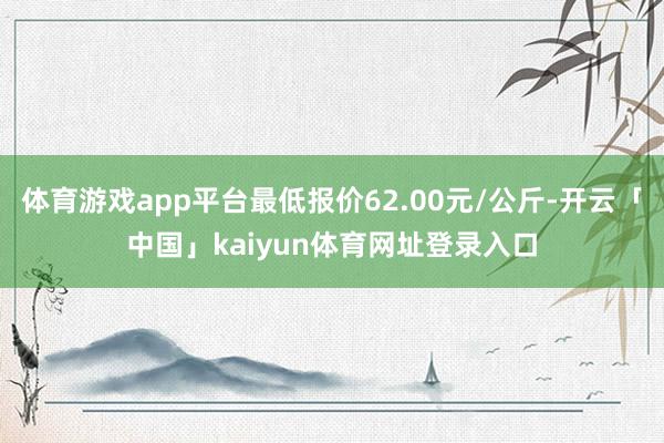 体育游戏app平台最低报价62.00元/公斤-开云「中国」kaiyun体育网址登录入口