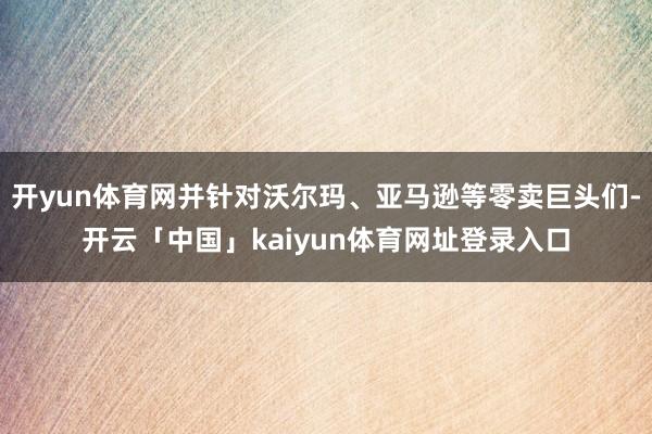 开yun体育网并针对沃尔玛、亚马逊等零卖巨头们-开云「中国」kaiyun体育网址登录入口