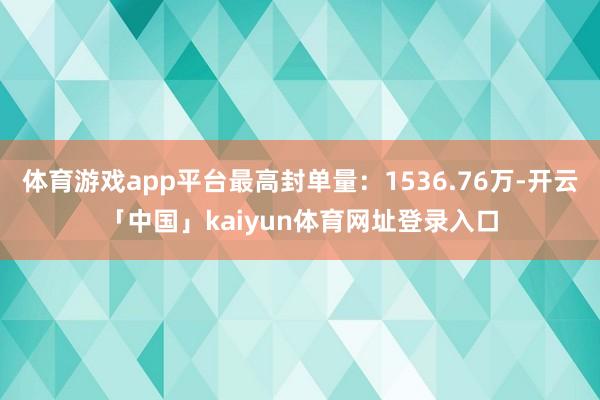体育游戏app平台最高封单量：1536.76万-开云「中国」kaiyun体育网址登录入口