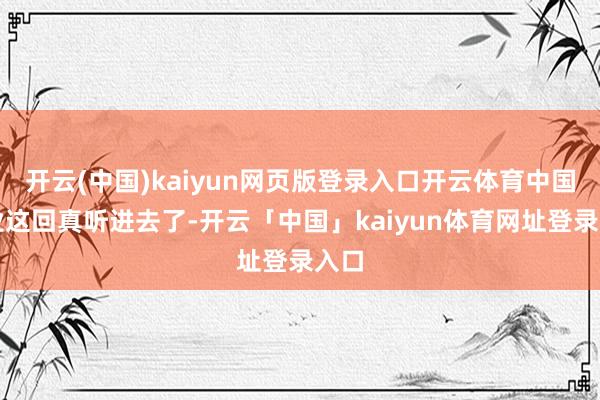 开云(中国)kaiyun网页版登录入口开云体育中国企业这回真听进去了-开云「中国」kaiyun体育网址登录入口