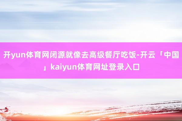 开yun体育网闭源就像去高级餐厅吃饭-开云「中国」kaiyun体育网址登录入口