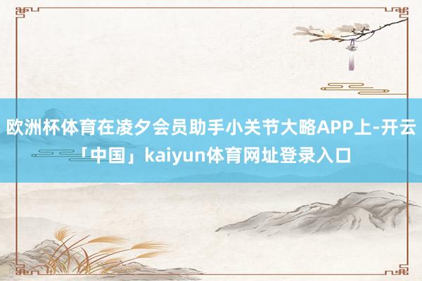 欧洲杯体育在凌夕会员助手小关节大略APP上-开云「中国」kaiyun体育网址登录入口