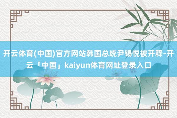 开云体育(中国)官方网站韩国总统尹锡悦被开释-开云「中国」kaiyun体育网址登录入口