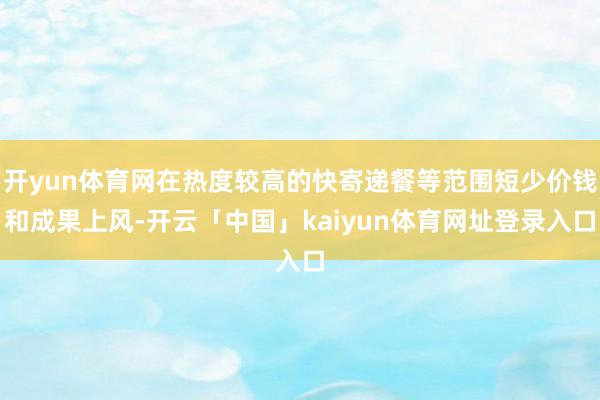 开yun体育网在热度较高的快寄递餐等范围短少价钱和成果上风-开云「中国」kaiyun体育网址登录入口
