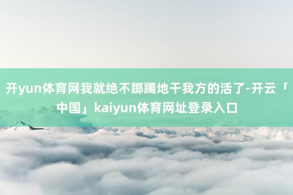 开yun体育网我就绝不踯躅地干我方的活了-开云「中国」kaiyun体育网址登录入口