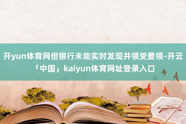 开yun体育网但银行未能实时发现并领受要领-开云「中国」kaiyun体育网址登录入口