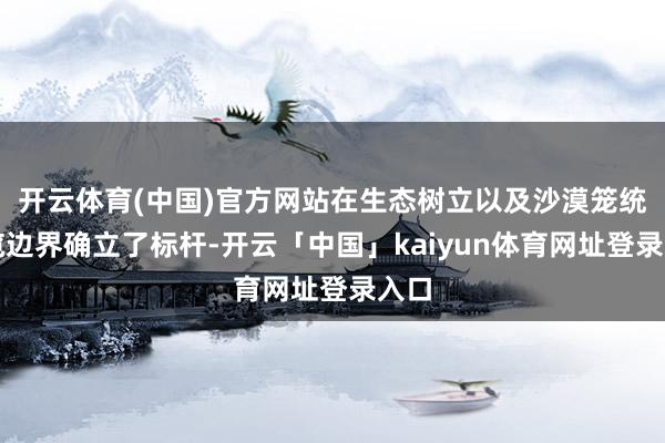 开云体育(中国)官方网站在生态树立以及沙漠笼统专揽边界确立了标杆-开云「中国」kaiyun体育网址登录入口