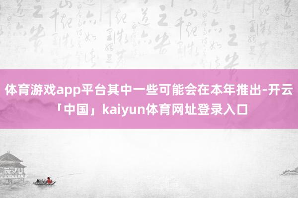体育游戏app平台其中一些可能会在本年推出-开云「中国」kaiyun体育网址登录入口
