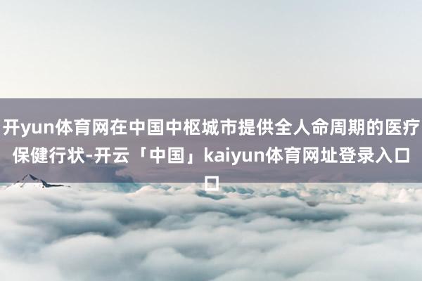 开yun体育网在中国中枢城市提供全人命周期的医疗保健行状-开云「中国」kaiyun体育网址登录入口