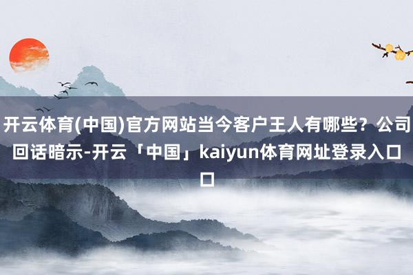 开云体育(中国)官方网站当今客户王人有哪些？公司回话暗示-开云「中国」kaiyun体育网址登录入口