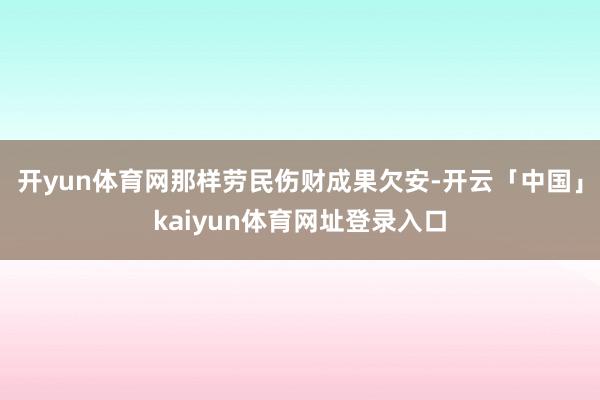 开yun体育网那样劳民伤财成果欠安-开云「中国」kaiyun体育网址登录入口
