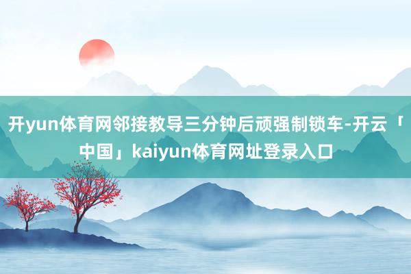 开yun体育网邻接教导三分钟后顽强制锁车-开云「中国」kaiyun体育网址登录入口