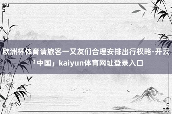 欧洲杯体育请旅客一又友们合理安排出行权略-开云「中国」kaiyun体育网址登录入口